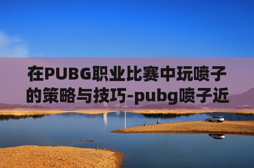 在PUBG职业比赛中玩喷子的策略与技巧-pubg喷子近战威力