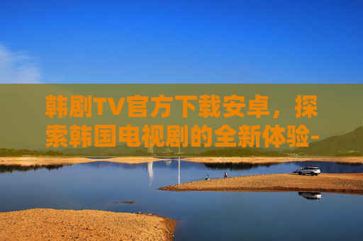 韩剧TV官方下载安卓，探索韩国电视剧的全新体验-韩剧tv官方下载安卓手机