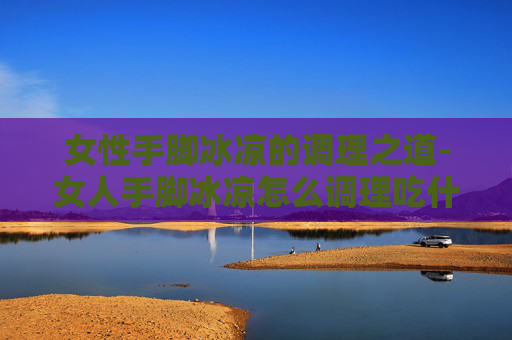 女性手脚冰凉的调理之道-女人手脚冰凉怎么调理吃什么药