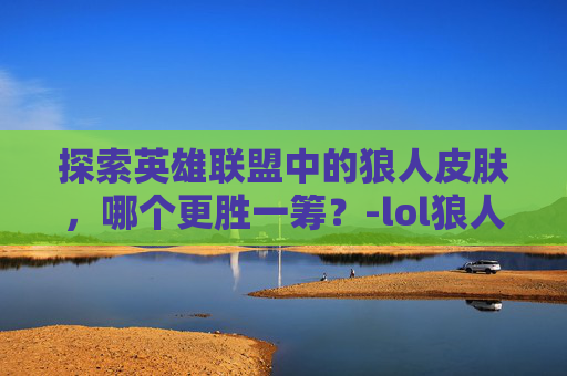 探索英雄联盟中的狼人皮肤，哪个更胜一筹？-lol狼人皮肤哪款手感好