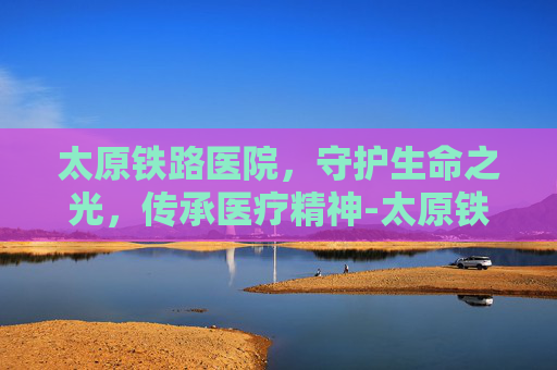 太原铁路医院，守护生命之光，传承医疗精神-太原铁路医院在哪个位置