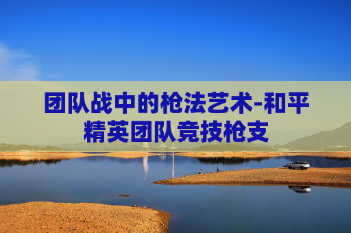 团队战中的枪法艺术-和平精英团队竞技枪支