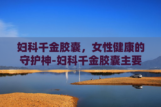 妇科千金胶囊，女性健康的守护神-妇科千金胶囊主要治什么妇科病
