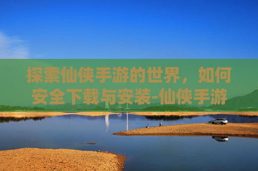 探索仙侠手游的世界，如何安全下载与安装-仙侠手游下载安装手机版