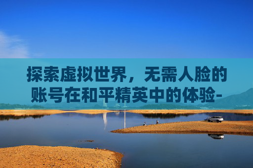 探索虚拟世界，无需人脸的账号在和平精英中的体验-不用人脸的账号和平精英怎么登录