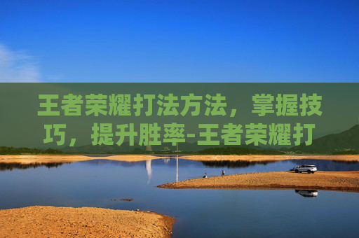 王者荣耀打法方法，掌握技巧，提升胜率-王者荣耀打法方法技巧