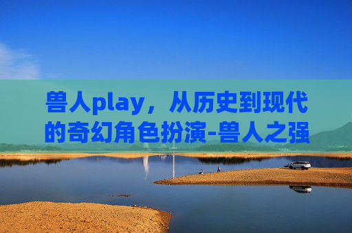 兽人play，从历史到现代的奇幻角色扮演-兽人之强养雌性土豆芽儿百度