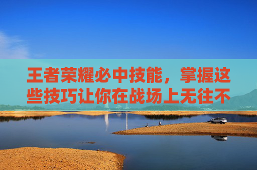王者荣耀必中技能，掌握这些技巧让你在战场上无往不利-王者荣耀必备技能
