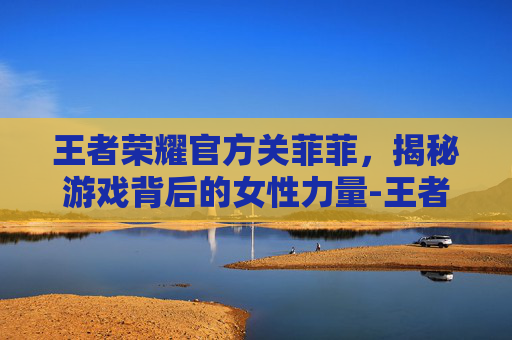 王者荣耀官方关菲菲，揭秘游戏背后的女性力量-王者荣耀官方关菲菲是谁