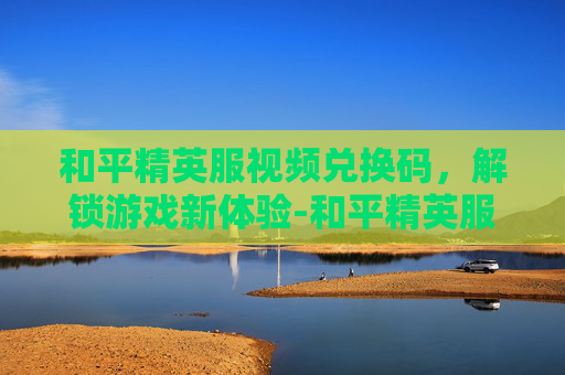 和平精英服视频兑换码，解锁游戏新体验-和平精英服视频兑换码怎么获得