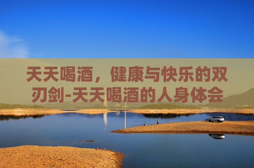 天天喝酒，健康与快乐的双刃剑-天天喝酒的人身体会出现什么状况