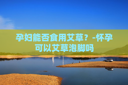 孕妇能否食用艾草？-怀孕可以艾草泡脚吗