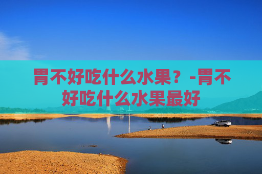 胃不好吃什么水果？-胃不好吃什么水果最好