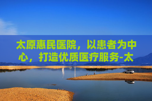 太原惠民医院，以患者为中心，打造优质医疗服务-太原惠民医院正规吗