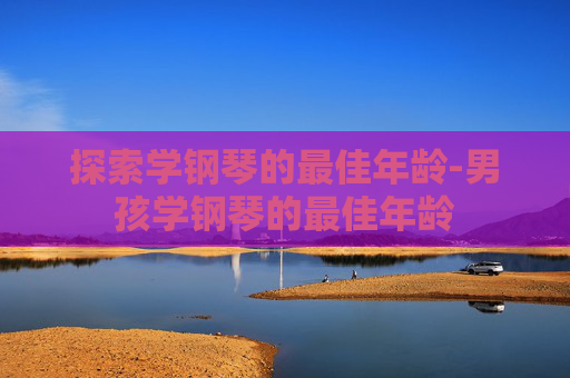 探索学钢琴的最佳年龄-男孩学钢琴的最佳年龄