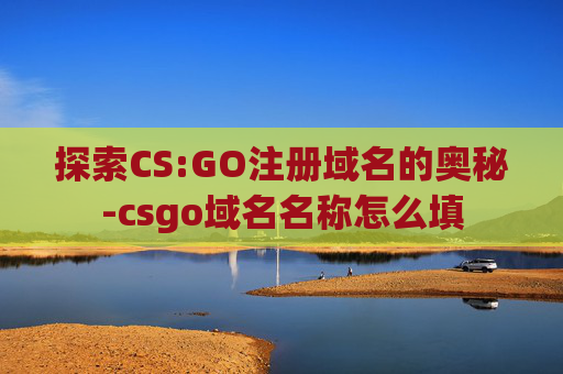 探索CS:GO注册域名的奥秘-csgo域名名称怎么填