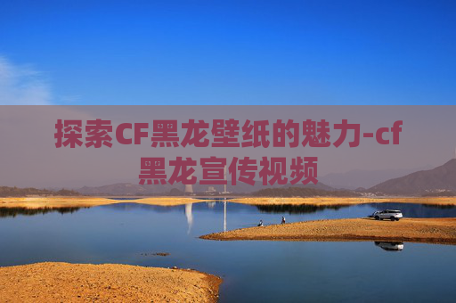 探索CF黑龙壁纸的魅力-cf黑龙宣传视频