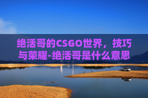 绝活哥的CSGO世界，技巧与荣耀-绝活哥是什么意思