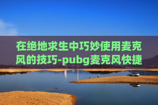 在绝地求生中巧妙使用麦克风的技巧-pubg麦克风快捷键