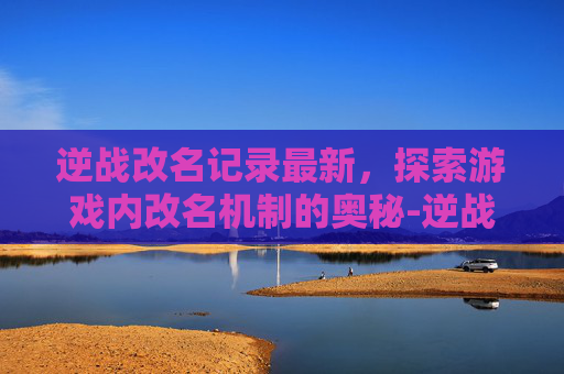 逆战改名记录最新，探索游戏内改名机制的奥秘-逆战怎样看改名记录最新视频