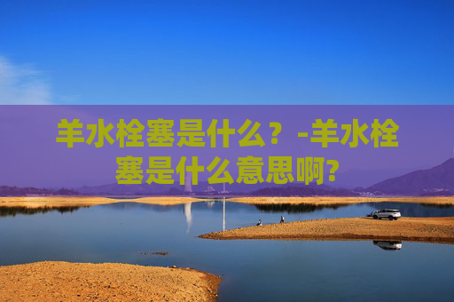 羊水栓塞是什么？-羊水栓塞是什么意思啊?