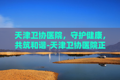 天津卫协医院，守护健康，共筑和谐-天津卫协医院正规吗