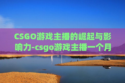 CSGO游戏主播的崛起与影响力-csgo游戏主播一个月能赚多少钱啊