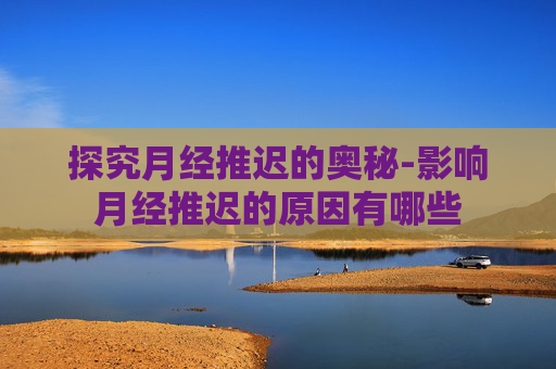 探究月经推迟的奥秘-影响月经推迟的原因有哪些