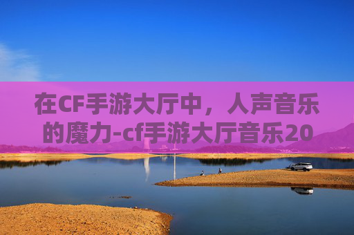 在CF手游大厅中，人声音乐的魔力-cf手游大厅音乐2020