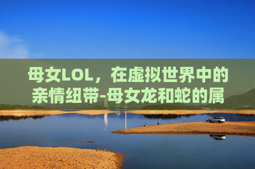 母女LOL，在虚拟世界中的亲情纽带-母女龙和蛇的属相合不合
