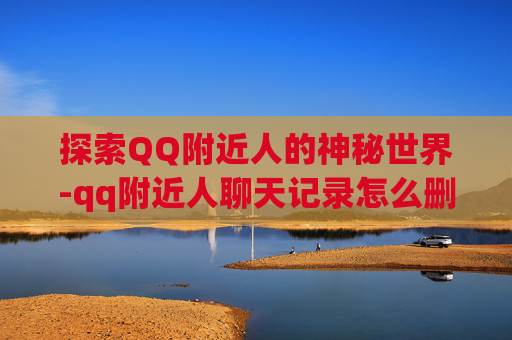 探索QQ附近人的神秘世界-qq附近人聊天记录怎么删除