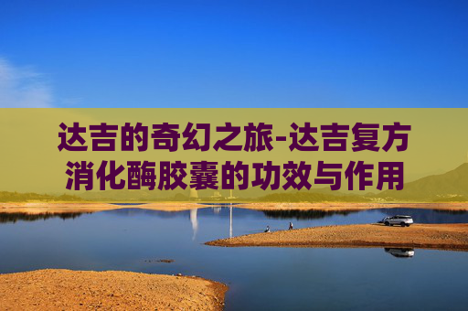 达吉的奇幻之旅-达吉复方消化酶胶囊的功效与作用