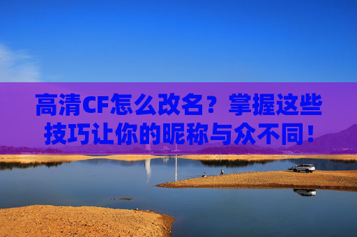 高清CF怎么改名？掌握这些技巧让你的昵称与众不同！-cf怎么改高清画质