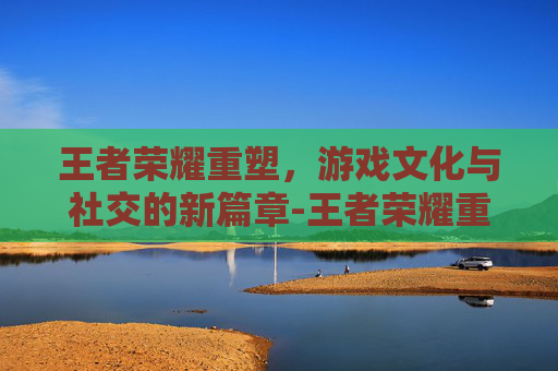王者荣耀重塑，游戏文化与社交的新篇章-王者荣耀重塑英雄