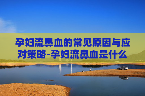 孕妇流鼻血的常见原因与应对策略-孕妇流鼻血是什么情况严重吗