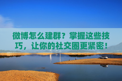 微博怎么建群？掌握这些技巧，让你的社交圈更紧密！-微博怎么建群拉人