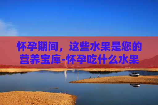 怀孕期间，这些水果是您的营养宝库-怀孕吃什么水果比较好前三个月