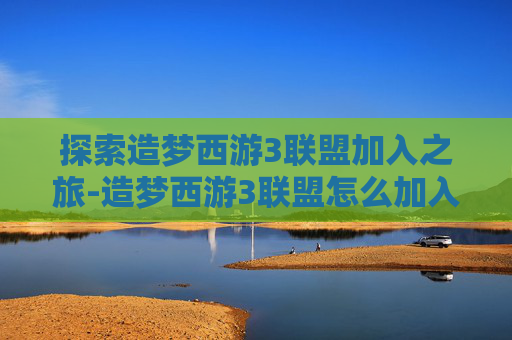 探索造梦西游3联盟加入之旅-造梦西游3联盟怎么加入的
