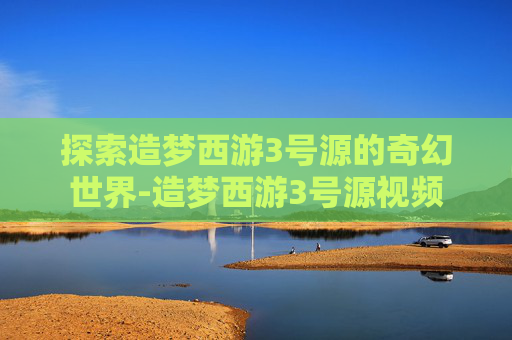 探索造梦西游3号源的奇幻世界-造梦西游3号源视频