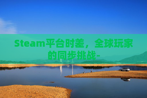 Steam平台时差，全球玩家的同步挑战-