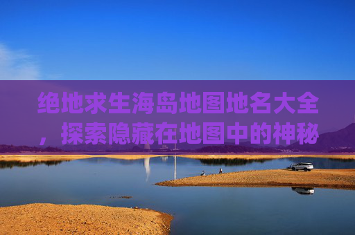绝地求生海岛地图地名大全，探索隐藏在地图中的神秘角落-pubg海岛图地名介绍