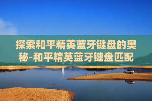 探索和平精英蓝牙键盘的奥秘-和平精英蓝牙键盘匹配什么玩家