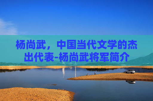 杨尚武，中国当代文学的杰出代表-杨尚武将军简介