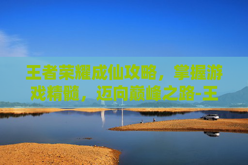 王者荣耀成仙攻略，掌握游戏精髓，迈向巅峰之路-王者荣耀成成
