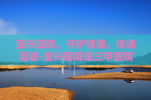 宝兴医院，守护健康，传递温暖-宝兴医院是三甲医院吗