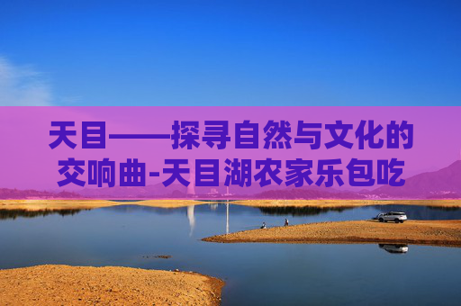 天目——探寻自然与文化的交响曲-天目湖农家乐包吃住