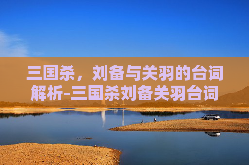 三国杀，刘备与关羽的台词解析-三国杀刘备关羽台词解析