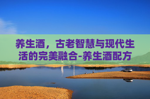 养生酒，古老智慧与现代生活的完美融合-养生酒配方大全 补肾壮阳