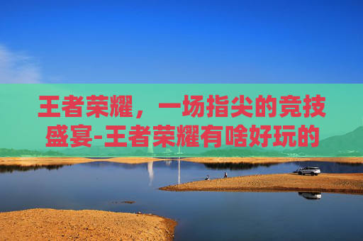 王者荣耀，一场指尖的竞技盛宴-王者荣耀有啥好玩的辅助
