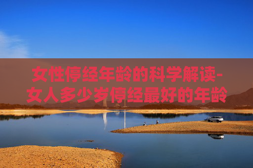 女性停经年龄的科学解读-女人多少岁停经最好的年龄